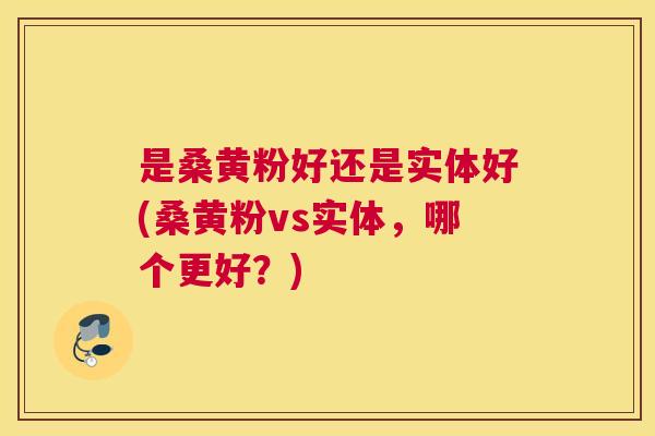 是桑黄粉好还是实体好(桑黄粉vs实体,哪个更好?) 是桑黄粉好还是实体好(桑黄粉vs实体,哪个更好?)