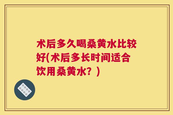 术后多久喝桑黄水比较好(术后多长时间适合饮用桑黄水?) 术后多久喝桑黄水比较好(术后多长时间适合饮用桑黄水?)