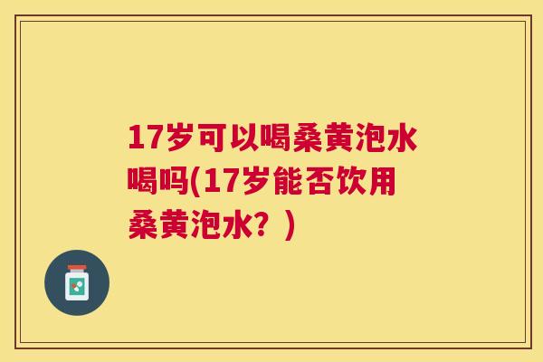 17岁可以喝桑黄泡水喝吗(17岁能否饮用桑黄泡水?) 17岁可以喝桑黄泡水喝吗(17岁能否饮用桑黄泡水?)