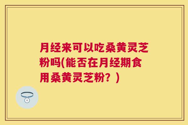 来可以吃桑黄灵芝粉吗(能否在期食用桑黄灵芝粉?) 来可以吃桑黄灵芝粉吗(能否在期食用桑黄灵芝粉?)