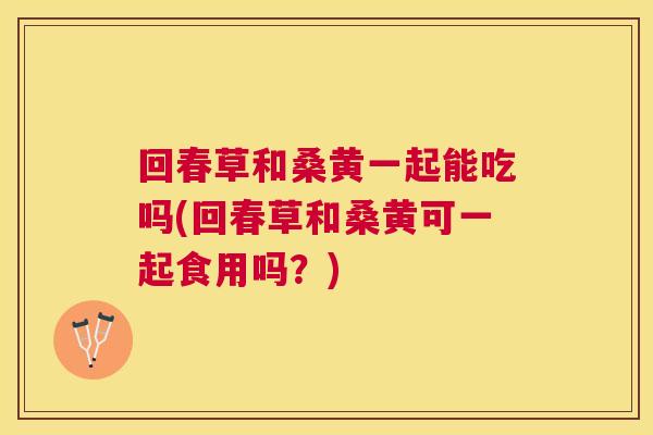 回春草和桑黄一起能吃吗(回春草和桑黄可一起食用吗?) 回春草和桑黄一起能吃吗(回春草和桑黄可一起食用吗?)