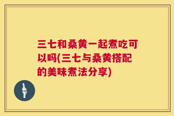 三七和桑黄一起煮吃可以吗(三七与桑黄搭配的美味煮法分享) 三七和桑黄一起煮吃可以吗(三七与桑黄搭配的美味煮法分享)