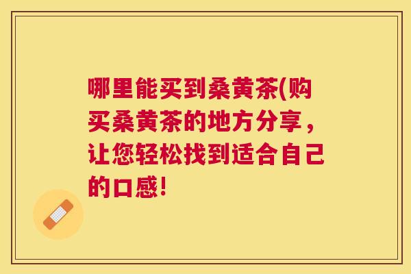 哪里能买到桑黄茶(购买桑黄茶的地方分享,让您轻松找到适合自己的口感! 哪里能买到桑黄茶(购买桑黄茶的地方分享,让您轻松找到适合自己的口感!