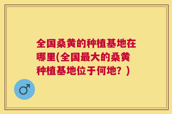 全国桑黄的种植基地在哪里(全国大的桑黄种植基地位于何地?) 全国桑黄的种植基地在哪里(全国大的桑黄种植基地位于何地?)