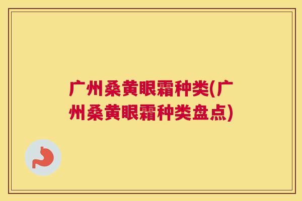 广州桑黄眼霜种类(广州桑黄眼霜种类盘点) 广州桑黄眼霜种类(广州桑黄眼霜种类盘点)