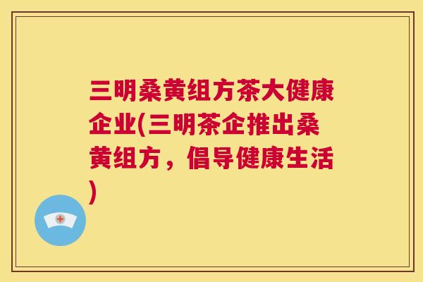 三明桑黄组方茶大健康企业(三明茶企推出桑黄组方,倡导健康生活) 三明桑黄组方茶大健康企业(三明茶企推出桑黄组方,倡导健康生活)