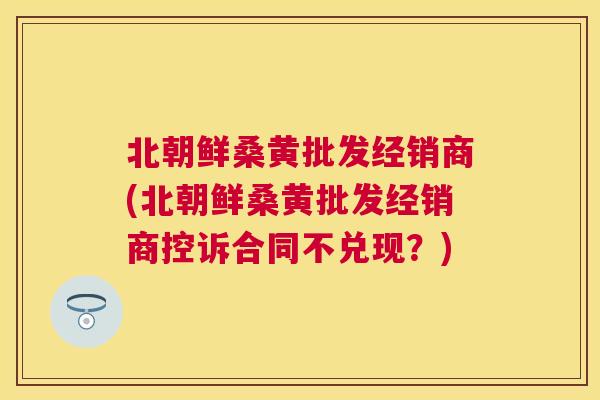 北朝鲜桑黄批发经销商(北朝鲜桑黄批发经销商控诉合同不兑现?) 北朝鲜桑黄批发经销商(北朝鲜桑黄批发经销商控诉合同不兑现?)