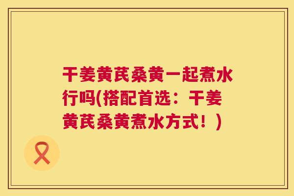 干姜黄芪桑黄一起煮水行吗(搭配首选:干姜黄芪桑黄煮水方式!) 干姜黄芪桑黄一起煮水行吗(搭配首选:干姜黄芪桑黄煮水方式!)