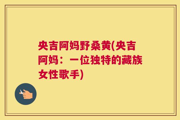 央吉阿妈野桑黄(央吉阿妈：一位独特的藏族女性歌手)