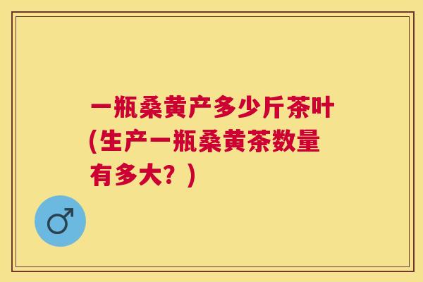 一瓶桑黄产多少斤茶叶(生产一瓶桑黄茶数量有多大?) 一瓶桑黄产多少斤茶叶(生产一瓶桑黄茶数量有多大?)