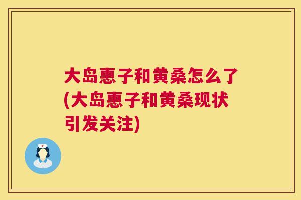 大岛惠子和黄桑怎么了(大岛惠子和黄桑现状引发关注) 大岛惠子和黄桑怎么了(大岛惠子和黄桑现状引发关注)