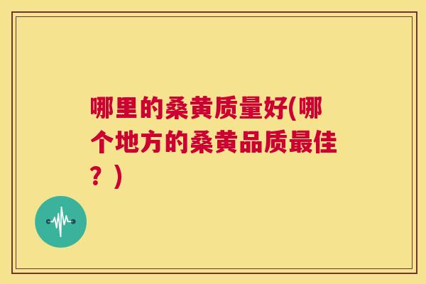 哪里的桑黄质量好(哪个地方的桑黄品质佳?) 哪里的桑黄质量好(哪个地方的桑黄品质佳?)