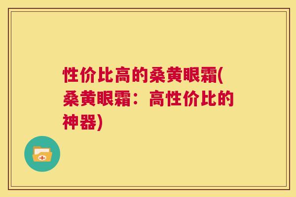 性价比高的桑黄眼霜(桑黄眼霜:高性价比的神器) 性价比高的桑黄眼霜(桑黄眼霜:高性价比的神器)
