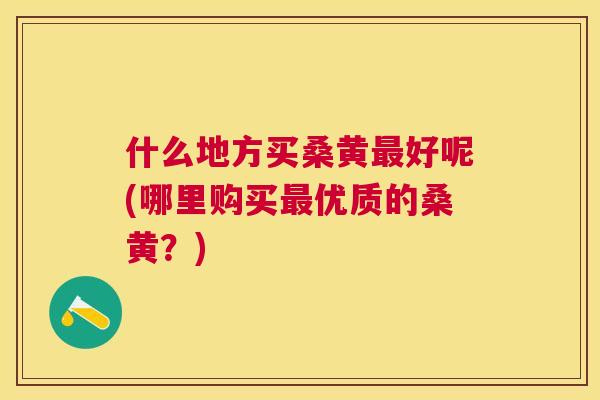 什么地方买桑黄好呢(哪里购买优质的桑黄?) 什么地方买桑黄好呢(哪里购买优质的桑黄?)