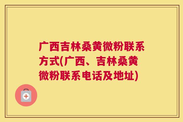 广西吉林桑黄微粉联系方式(广西、吉林桑黄微粉联系电话及地址) 广西吉林桑黄微粉联系方式(广西、吉林桑黄微粉联系电话及地址)