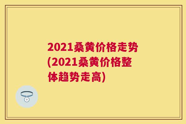 2021桑黄价格走势(2021桑黄价格整体趋势走高) 2021桑黄价格走势(2021桑黄价格整体趋势走高)