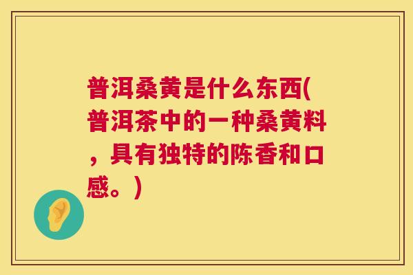 普洱桑黄是什么东西(普洱茶中的一种桑黄料,具有独特的陈香和口感。) 普洱桑黄是什么东西(普洱茶中的一种桑黄料,具有独特的陈香和口感。)