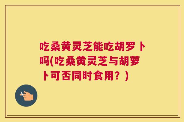 吃桑黄灵芝能吃胡罗卜吗(吃桑黄灵芝与胡萝卜可否同时食用？)