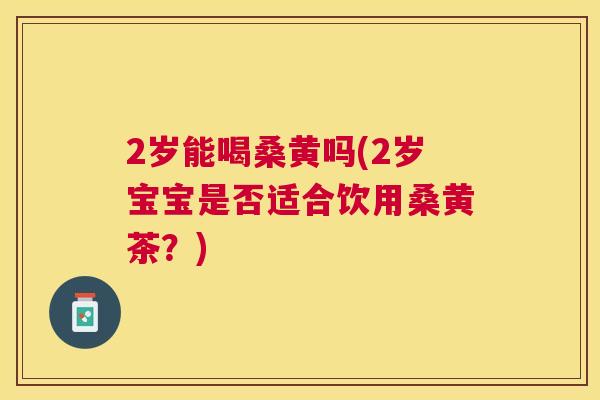 2岁能喝桑黄吗(2岁宝宝是否适合饮用桑黄茶?) 2岁能喝桑黄吗(2岁宝宝是否适合饮用桑黄茶?)