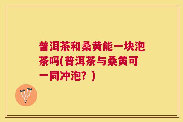 普洱茶和桑黄能一块泡茶吗(普洱茶与桑黄可一同冲泡?) 普洱茶和桑黄能一块泡茶吗(普洱茶与桑黄可一同冲泡?)