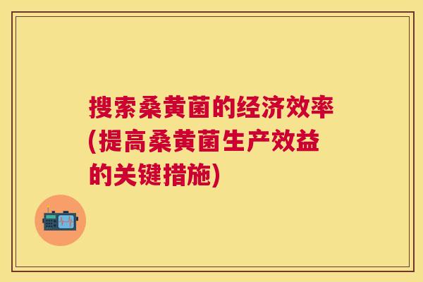 搜索桑黄菌的经济效率(提高桑黄菌生产效益的关键措施) 搜索桑黄菌的经济效率(提高桑黄菌生产效益的关键措施)