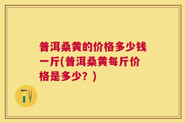普洱桑黄的价格多少钱一斤(普洱桑黄每斤价格是多少？)