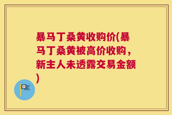 暴马丁桑黄收购价(暴马丁桑黄被高价收购,新主人未透露交易金额) 暴马丁桑黄收购价(暴马丁桑黄被高价收购,新主人未透露交易金额)