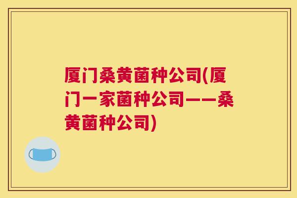 厦门桑黄菌种公司(厦门一家菌种公司——桑黄菌种公司)