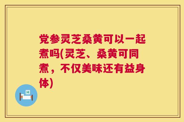 党参灵芝桑黄可以一起煮吗(灵芝、桑黄可同煮,不仅美味还有益身体) 党参灵芝桑黄可以一起煮吗(灵芝、桑黄可同煮,不仅美味还有益身体)
