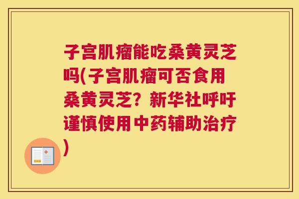 子宫能吃桑黄灵芝吗(子宫可否食用桑黄灵芝?新华社呼吁谨慎使用辅助) 子宫能吃桑黄灵芝吗(子宫可否食用桑黄灵芝?新华社呼吁谨慎使用辅助)