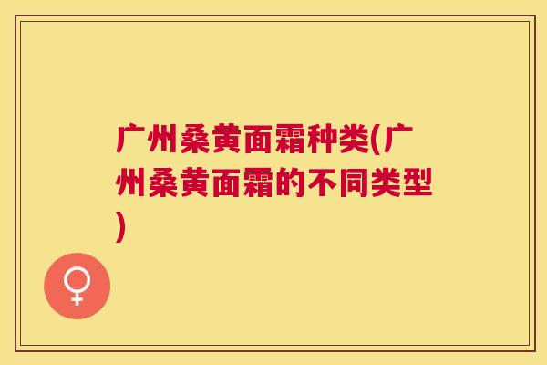 广州桑黄面霜种类(广州桑黄面霜的不同类型) 广州桑黄面霜种类(广州桑黄面霜的不同类型)
