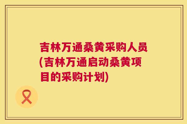 吉林万通桑黄采购人员(吉林万通启动桑黄项目的采购计划) 吉林万通桑黄采购人员(吉林万通启动桑黄项目的采购计划)