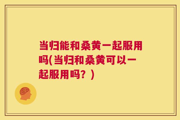 当归能和桑黄一起服用吗(当归和桑黄可以一起服用吗?) 当归能和桑黄一起服用吗(当归和桑黄可以一起服用吗?)