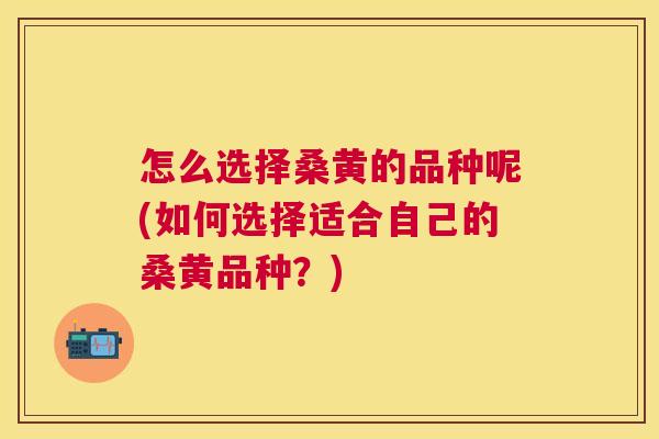 怎么选择桑黄的品种呢(如何选择适合自己的桑黄品种?) 怎么选择桑黄的品种呢(如何选择适合自己的桑黄品种?)