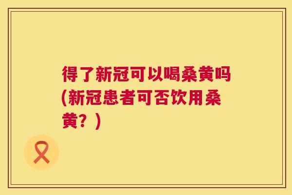 得了新冠可以喝桑黄吗(新冠患者可否饮用桑黄?) 得了新冠可以喝桑黄吗(新冠患者可否饮用桑黄?)