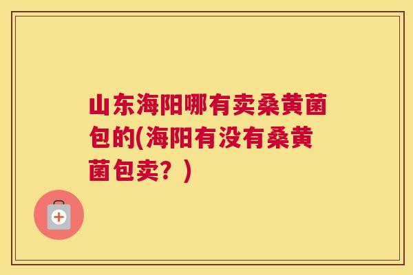 山东海阳哪有卖桑黄菌包的(海阳有没有桑黄菌包卖?) 山东海阳哪有卖桑黄菌包的(海阳有没有桑黄菌包卖?)