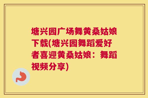 塘兴园广场舞黄桑姑娘下载(塘兴园舞蹈爱好者喜迎黄桑姑娘:舞蹈视频分享) 塘兴园广场舞黄桑姑娘下载(塘兴园舞蹈爱好者喜迎黄桑姑娘:舞蹈视频分享)