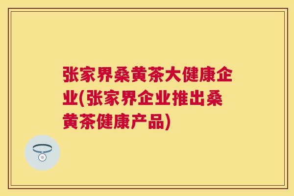 张家界桑黄茶大健康企业(张家界企业推出桑黄茶健康产品) 张家界桑黄茶大健康企业(张家界企业推出桑黄茶健康产品)
