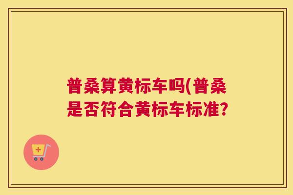 普桑算黄标车吗(普桑是否符合黄标车标准? 普桑算黄标车吗(普桑是否符合黄标车标准?