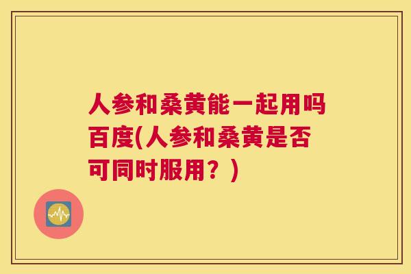 人参和桑黄能一起用吗百度(人参和桑黄是否可同时服用?) 人参和桑黄能一起用吗百度(人参和桑黄是否可同时服用?)
