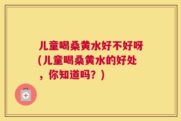 儿童喝桑黄水好不好呀(儿童喝桑黄水的好处，你知道吗？)
