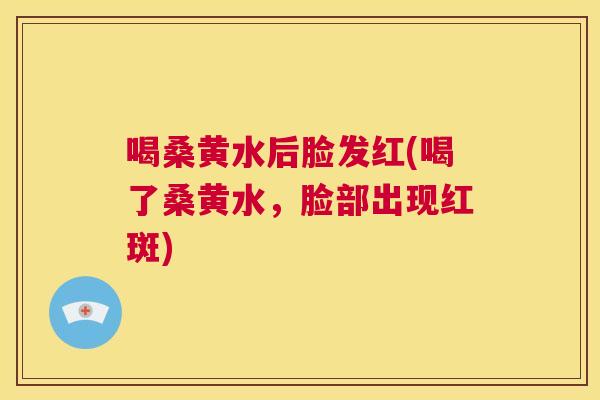 喝桑黄水后脸发红(喝了桑黄水,脸部出现红斑) 喝桑黄水后脸发红(喝了桑黄水,脸部出现红斑)