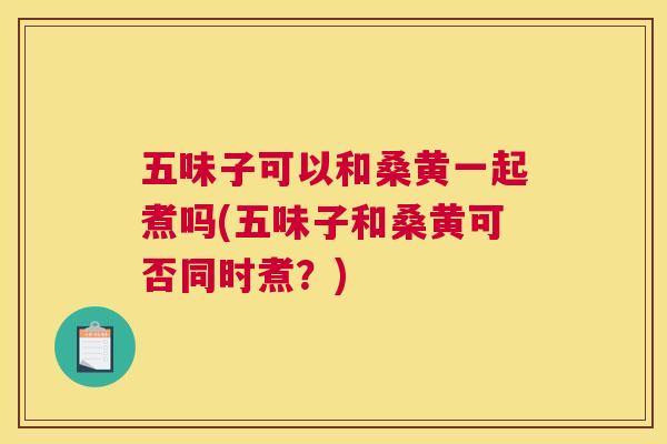 五味子可以和桑黄一起煮吗(五味子和桑黄可否同时煮?) 五味子可以和桑黄一起煮吗(五味子和桑黄可否同时煮?)