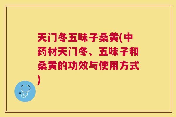 天门冬五味子桑黄(材天门冬、五味子和桑黄的功效与使用方式) 天门冬五味子桑黄(材天门冬、五味子和桑黄的功效与使用方式)