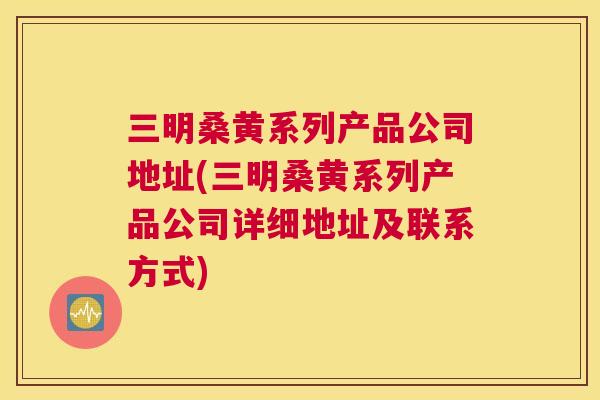 三明桑黄系列产品公司地址(三明桑黄系列产品公司详细地址及联系方式) 三明桑黄系列产品公司地址(三明桑黄系列产品公司详细地址及联系方式)