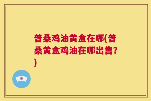 普桑鸡油黄盒在哪(普桑黄盒鸡油在哪出售?) 普桑鸡油黄盒在哪(普桑黄盒鸡油在哪出售?)