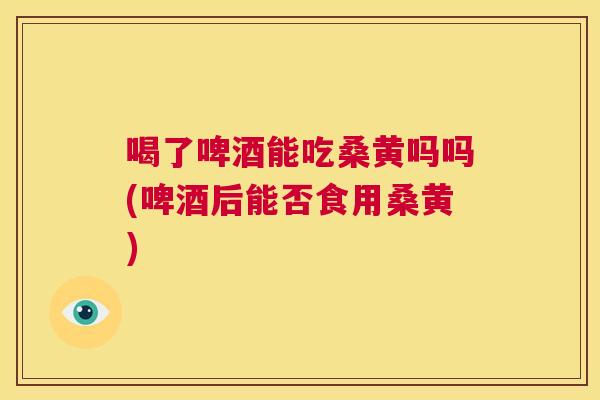 喝了啤酒能吃桑黄吗吗(啤酒后能否食用桑黄) 喝了啤酒能吃桑黄吗吗(啤酒后能否食用桑黄)