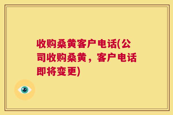 收购桑黄客户电话(公司收购桑黄,客户电话即将变更) 收购桑黄客户电话(公司收购桑黄,客户电话即将变更)