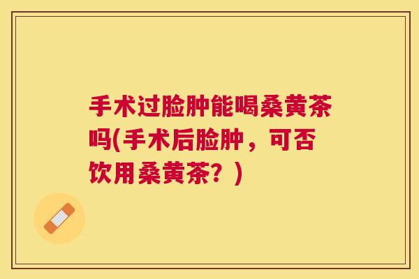 手术过脸肿能喝桑黄茶吗(手术后脸肿，可否饮用桑黄茶？)