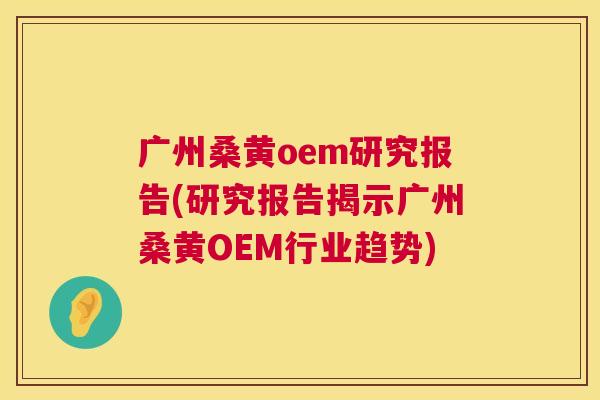 广州桑黄oem研究报告(研究报告揭示广州桑黄OEM行业趋势) 广州桑黄oem研究报告(研究报告揭示广州桑黄OEM行业趋势)